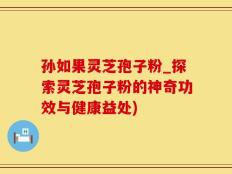 孙如果灵芝孢子粉_探索灵芝孢子粉的神奇功效与健康益处)