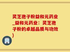 灵芝孢子粉益和元药业_益和元药业：灵芝孢子粉的卓越品质与功效)