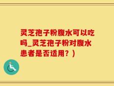 灵芝孢子粉腹水可以吃吗_灵芝孢子粉对腹水患者是否适用？)