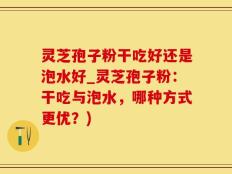 灵芝孢子粉干吃好还是泡水好_灵芝孢子粉：干吃与泡水，哪种方式更优？)