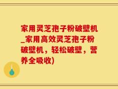 家用灵芝孢子粉破壁机_家用高效灵芝孢子粉破壁机，轻松破壁，营养全吸收)
