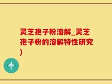 灵芝孢子粉溶解_灵芝孢子粉的溶解特性研究)