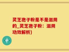 灵芝孢子粉是不是滋阴的_灵芝孢子粉：滋阴功效解析)