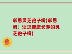 彩恩灵芝孢子粉(彩恩灵：让您健康长寿的灵芝孢子粉)