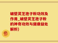 破壁灵芝孢子粉功效及作用_破壁灵芝孢子粉的神奇功效与健康益处解析)