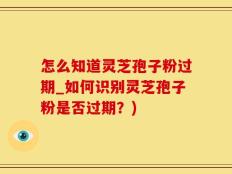怎么知道灵芝孢子粉过期_如何识别灵芝孢子粉是否过期？)