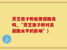 灵芝孢子粉能使尿酸高吗_“灵芝孢子粉对高尿酸水平的影响”)