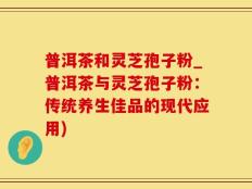 普洱茶和灵芝孢子粉_普洱茶与灵芝孢子粉：传统养生佳品的现代应用)