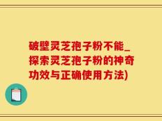 破壁灵芝孢子粉不能_探索灵芝孢子粉的神奇功效与正确使用方法)