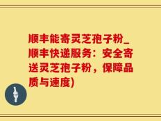 顺丰能寄灵芝孢子粉_顺丰快递服务：安全寄送灵芝孢子粉，保障品质与速度)