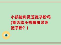 小孩能和灵芝孢子粉吗(能否给小孩服用灵芝孢子粉？)