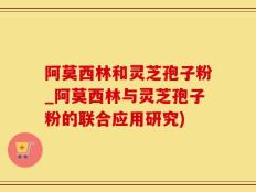 阿莫西林和灵芝孢子粉_阿莫西林与灵芝孢子粉的联合应用研究)