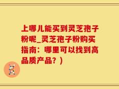 上哪儿能买到灵芝孢子粉呢_灵芝孢子粉购买指南：哪里可以找到高品质产品？)