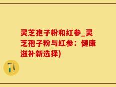 灵芝孢子粉和红参_灵芝孢子粉与红参：健康滋补新选择)