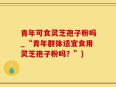 青年可食灵芝孢子粉吗_“青年群体适宜食用灵芝孢子粉吗？”)