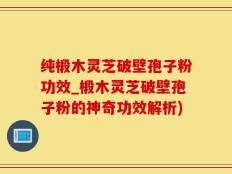 纯椴木灵芝破壁孢子粉功效_椴木灵芝破壁孢子粉的神奇功效解析)
