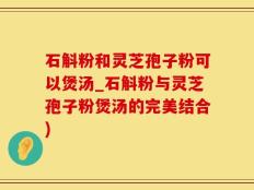 石斛粉和灵芝孢子粉可以煲汤_石斛粉与灵芝孢子粉煲汤的完美结合)