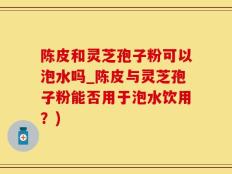 陈皮和灵芝孢子粉可以泡水吗_陈皮与灵芝孢子粉能否用于泡水饮用？)