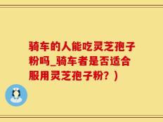 骑车的人能吃灵芝孢子粉吗_骑车者是否适合服用灵芝孢子粉？)