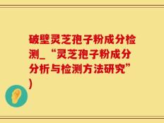 破壁灵芝孢子粉成分检测_“灵芝孢子粉成分分析与检测方法研究”)