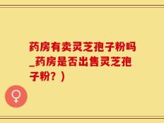 药房有卖灵芝孢子粉吗_药房是否出售灵芝孢子粉？)