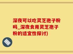 深夜可以吃灵芝孢子粉吗_深夜食用灵芝孢子粉的适宜性探讨)