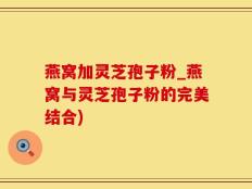 燕窝加灵芝孢子粉_燕窝与灵芝孢子粉的完美结合)