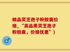 精品灵芝孢子粉胶囊价格_“高品质灵芝孢子粉胶囊，价格优惠”)