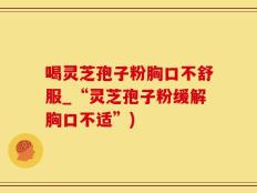 喝灵芝孢子粉胸口不舒服_“灵芝孢子粉缓解胸口不适”)