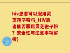 hiv患者可以服用灵芝孢子粉吗_HIV患者能否服用灵芝孢子粉？安全性与注意事项解析)