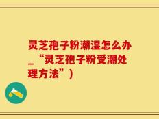 灵芝孢子粉潮湿怎么办_“灵芝孢子粉受潮处理方法”)