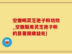 空腹喝灵芝孢子粉功效_空腹服用灵芝孢子粉的显著健康益处)