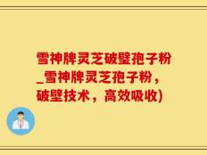雪神牌灵芝破璧孢子粉_雪神牌灵芝孢子粉，破壁技术，高效吸收)