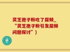 灵芝孢子粉吃了尿频_“灵芝孢子粉引发尿频问题探讨”)