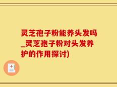 灵芝孢子粉能养头发吗_灵芝孢子粉对头发养护的作用探讨)