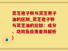 灵芝孢子粉与灵芝袍子油的区别_灵芝孢子粉与灵芝油的比较：成分、功效及应用差异解析)