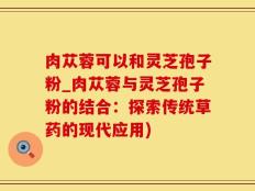 肉苁蓉可以和灵芝孢子粉_肉苁蓉与灵芝孢子粉的结合：探索传统草药的现代应用)