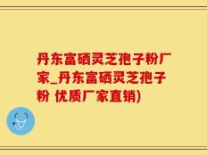 丹东富硒灵芝孢子粉厂家_丹东富硒灵芝孢子粉 优质厂家直销)
