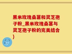 黑米玫瑰桑葚和灵芝孢子粉_黑米玫瑰桑葚与灵芝孢子粉的完美结合)