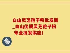 白山灵芝孢子粉批发商_白山优质灵芝孢子粉 专业批发供应)