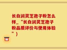 长白润灵芝孢子粉怎么样_“长白润灵芝孢子粉品质评价与使用体验”)