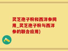 灵芝孢子粉和西洋参同用_灵芝孢子粉与西洋参的联合应用)