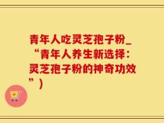 青年人吃灵芝孢子粉_“青年人养生新选择：灵芝孢子粉的神奇功效”)