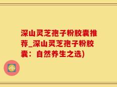 深山灵芝孢子粉胶囊推荐_深山灵芝孢子粉胶囊：自然养生之选)