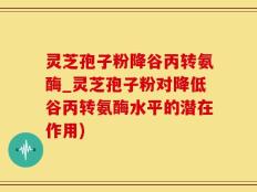 灵芝孢子粉降谷丙转氨酶_灵芝孢子粉对降低谷丙转氨酶水平的潜在作用)
