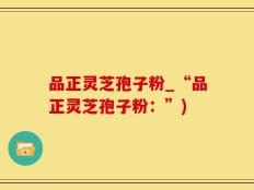 品正灵芝孢子粉_“品正灵芝孢子粉：”)