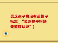 灵芝孢子粉没有蓝帽子标志_“灵芝孢子粉缺失蓝帽认证”)
