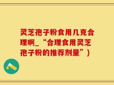 灵芝孢子粉食用几克合理啊_“合理食用灵芝孢子粉的推荐剂量”)