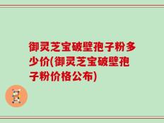 御灵芝宝破壁孢子粉多少价(御灵芝宝破壁孢子粉价格公布)