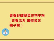 青春谷破壁灵芝孢子粉_青春活力 破壁灵芝孢子粉 )